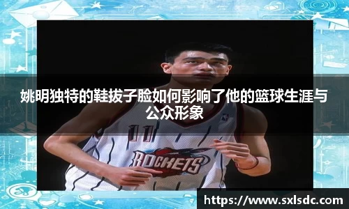 姚明独特的鞋拔子脸如何影响了他的篮球生涯与公众形象
