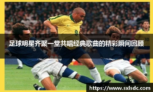 足球明星齐聚一堂共唱经典歌曲的精彩瞬间回顾